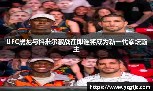 UFC黑龙与科米尔激战在即谁将成为新一代拳坛霸主