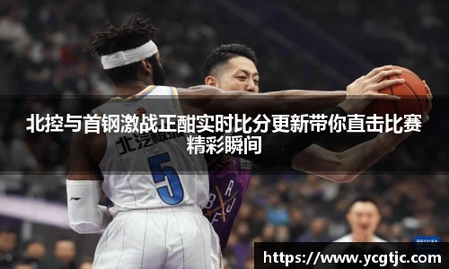 北控与首钢激战正酣实时比分更新带你直击比赛精彩瞬间